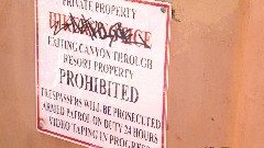 sign PRIVATE PROPERTY
HIKERS NOTICE
EXITING CANYON THROUGH RESORT PROPERTY PROHIBITED
TRESSPASSER WILL BE PROSECUTED
ARMED PATROL ON DUTY 24 HOURS
VIDEO TAPING IN PROGRESS